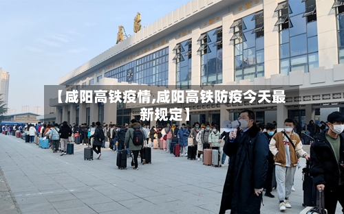 【咸阳高铁疫情,咸阳高铁防疫今天最新规定】