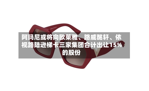 阿玛尼或将向欧莱雅、路威酩轩、依视路陆逊梯卡三家集团合计出让15%的股份