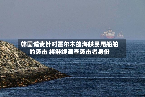 韩国谴责针对霍尔木兹海峡民用船舶的袭击 将继续调查袭击者身份