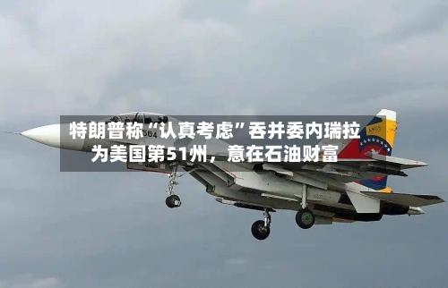 特朗普称“认真考虑”吞并委内瑞拉为美国第51州，意在石油财富