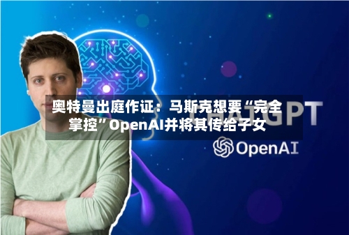 奥特曼出庭作证:马斯克想要“完全掌控”OpenAI并将其传给子女
