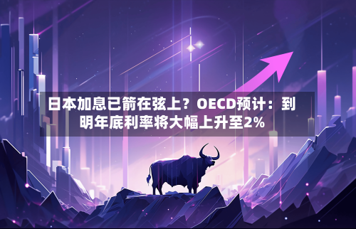 日本加息已箭在弦上？OECD预计：到明年底利率将大幅上升至2%