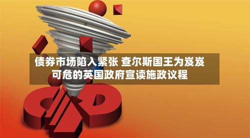 债券市场陷入紧张 查尔斯国王为岌岌可危的英国政府宣读施政议程