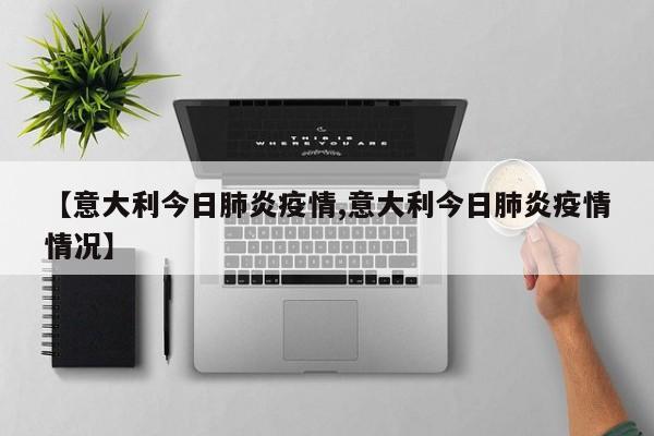 【意大利今日肺炎疫情,意大利今日肺炎疫情情况】