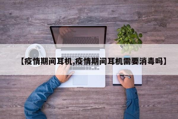 【疫情期间耳机,疫情期间耳机需要消毒吗】