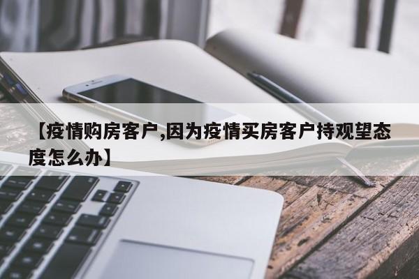 【疫情购房客户,因为疫情买房客户持观望态度怎么办】